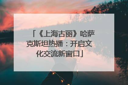 《上海古丽》哈萨克斯坦热播：开启文化交流新窗口