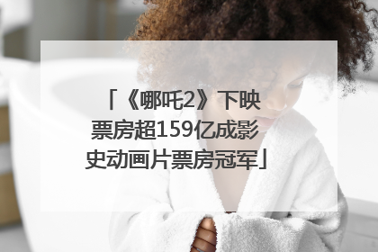 《哪吒2》下映 票房超159亿成影史动画片票房冠军
