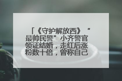 《守护解放西》“最帅民警”小齐警官领证结婚，走红后涨粉数十倍，曾称自己只是普通人