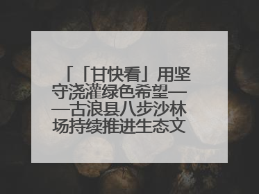 「甘快看」用坚守浇灌绿色希望——古浪县八步沙林场持续推进生态文明建设见闻