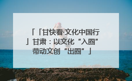 「甘快看·文化中国行」甘肃：以文化“入圈”带动文创“出圈”