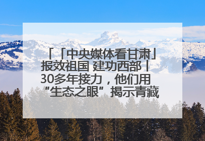 「中央媒体看甘肃」报效祖国 建功西部丨30多年接力，他们用“生态之眼”揭示青藏高原的秘密