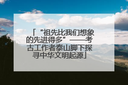 “祖先比我们想象的先进得多”——考古工作者泰山脚下探寻中华文明起源