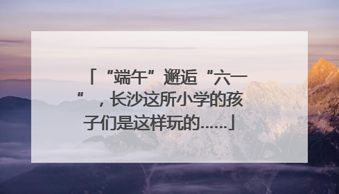 “端午”邂逅“六一”，长沙这所小学的孩子们是这样玩的……