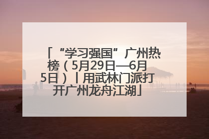 “学习强国”广州热榜（5月29日—6月5日）丨用武林门派打开广州龙舟江湖