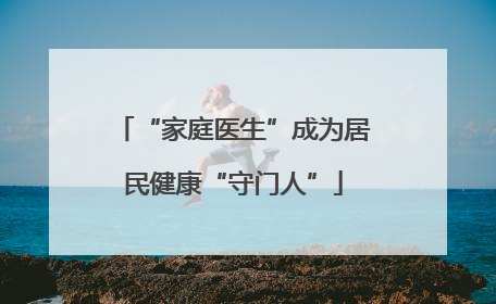 “家庭医生”成为居民健康“守门人”