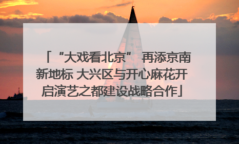 “大戏看北京” 再添京南新地标 大兴区与开心麻花开启演艺之都建设战略合作