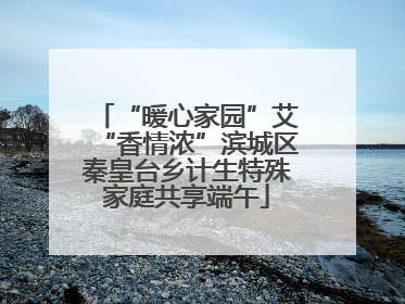 “暖心家园”艾“香情浓”滨城区秦皇台乡计生特殊家庭共享端午