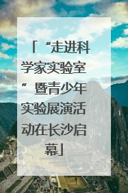 “走进科学家实验室”暨青少年实验展演活动在长沙启幕