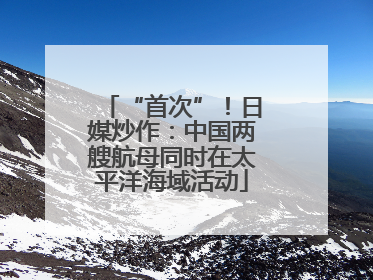 “首次”!日媒炒作:中国两艘航母同时在太平洋海域活动