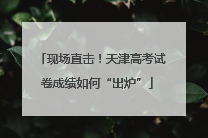 现场直击！天津高考试卷成绩如何“出炉”