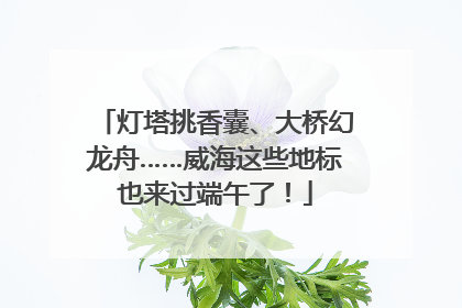 灯塔挑香囊、大桥幻龙舟……威海这些地标也来过端午了！