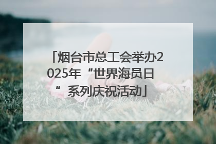 烟台市总工会举办2025年“世界海员日”系列庆祝活动