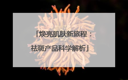 焕亮肌肤新旅程：祛斑产品科学解析