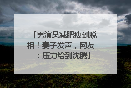 男演员减肥瘦到脱相！妻子发声，网友：压力给到沈腾