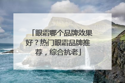 眼霜哪个品牌效果好？热门眼霜品牌推荐，综合抗老
