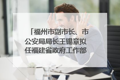 福州市副市长、市公安局局长王锡章拟任福建省政府工作部门正厅长级职务