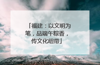 福建：以文明为笔，品端午粽香，传文化纽带