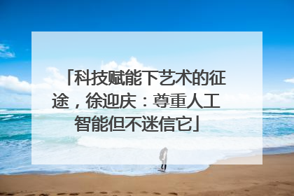 科技赋能下艺术的征途，徐迎庆：尊重人工智能但不迷信它