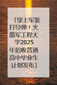 穿上军装打导弹！火箭军工程大学2025年招收普通高中毕业生计划发布