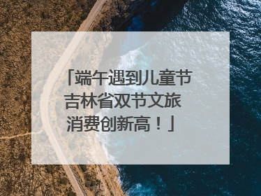 端午遇到儿童节 吉林省双节文旅消费创新高！