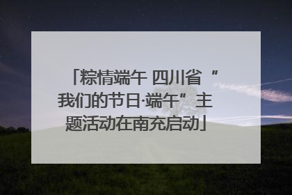 粽情端午 四川省“我们的节日·端午”主题活动在南充启动