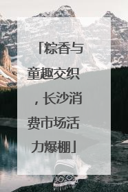 粽香与童趣交织，长沙消费市场活力爆棚