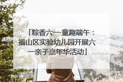 粽香六一·童趣端午：福山区实验幼儿园开展六一亲子嘉年华活动
