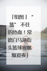 组图丨“篮” 不住的热血！常德白马湖街头篮球赛燃爆夏夜