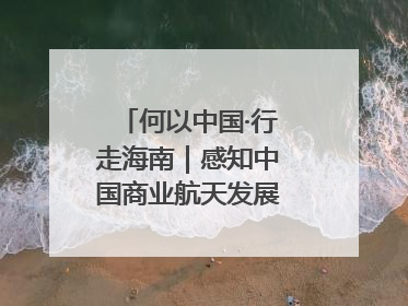 何以中国·行走海南｜感知中国商业航天发展，从文昌开始