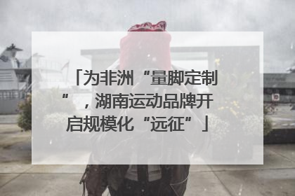 为非洲“量脚定制”，湖南运动品牌开启规模化“远征”