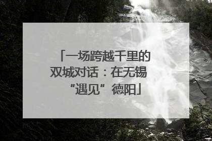 一场跨越千里的双城对话：在无锡“遇见”德阳
