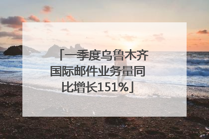 一季度乌鲁木齐国际邮件业务量同比增长151%