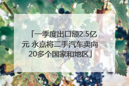一季度出口额2.5亿元 永嘉将二手汽车卖向20多个国家和地区