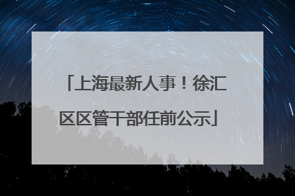 上海最新人事！徐汇区区管干部任前公示