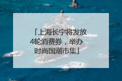 上海长宁将发放4轮消费券，举办时尚国潮市集