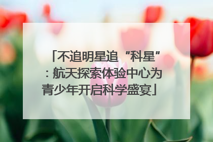 不追明星追“科星”：航天探索体验中心为青少年开启科学盛宴