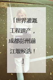 世界灌溉工程遗产，成都彭州湔江堰候选！
