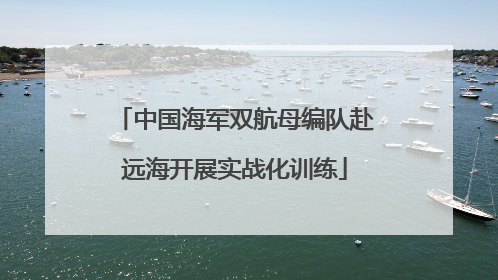 中国海军双航母编队赴远海开展实战化训练