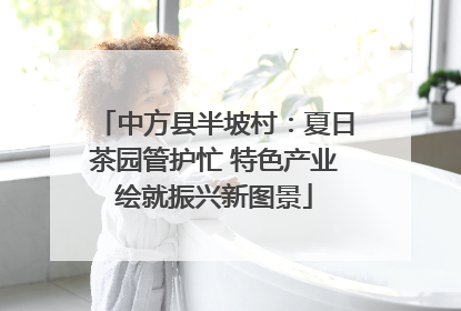 中方县半坡村：夏日茶园管护忙 特色产业绘就振兴新图景