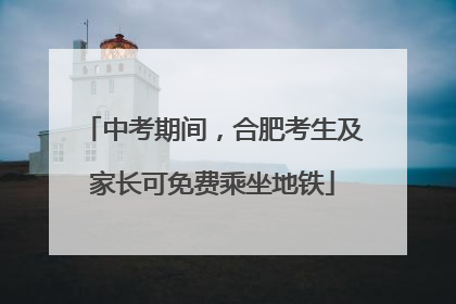 中考期间，合肥考生及家长可免费乘坐地铁