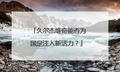 久尔杰维奇能否为国足注入新活力？