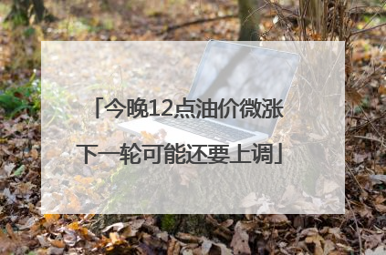 今晚12点油价微涨 下一轮可能还要上调
