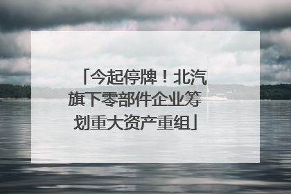 今起停牌！北汽旗下零部件企业筹划重大资产重组