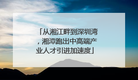 从湘江畔到深圳湾，湘潭跑出中高端产业人才引进加速度