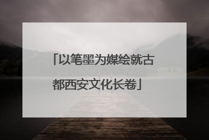 以笔墨为媒绘就古都西安文化长卷