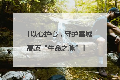 以心护心，守护雪域高原“生命之脉”