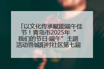 以文化传承赋能端午佳节！青岛市2025年“我们的节日·端午”主题活动暨城阳村社区第七届千人包粽子大赛举办
