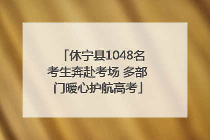 休宁县1048名考生奔赴考场 多部门暖心护航高考