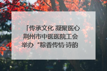 传承文化 凝聚医心 荆州市中医医院工会举办“粽香传情·诗韵端午”系列活动